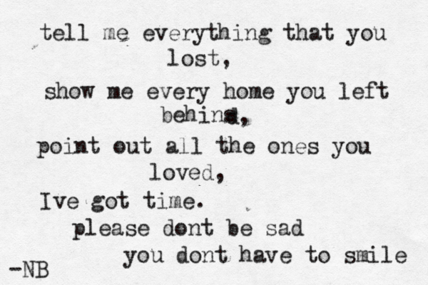 tell me everything that you lost, show me every home you left behins d, point out all the ones you loved, Ive got time. please dont be sad you dont have to smile -NB 