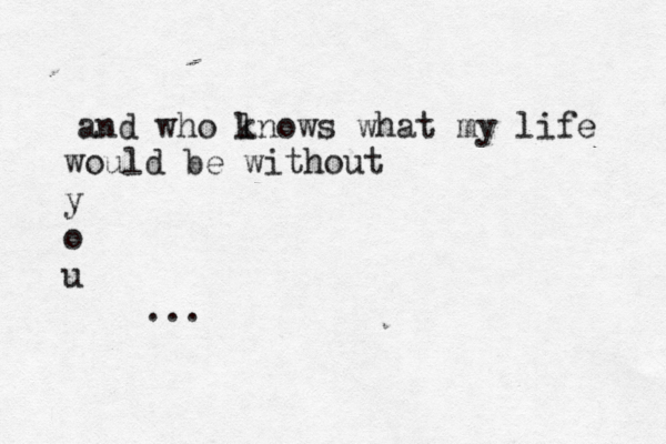 and who lno k ws what my life would be without y o u ...