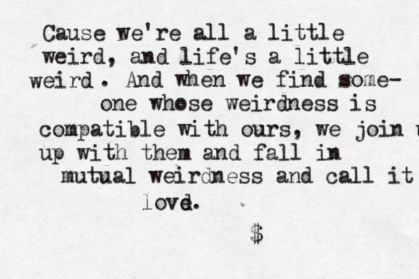Cause we're all a little weird, and life's a little eird w . And when we find some- one whose weirdness is compatible with ours, we join u up with them and fall in mutual weirdness and call it lovd e. < <$ 