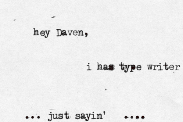 hey Daven, i has type writer ... just sayin' .... 