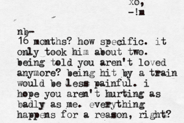 nb- 16 months? how specific. it only took him about two. being told you aren't loved anymore? being hit by a train would be less painful. i hope you aren't hurting as badly as me. everything happens for a reason, right? xo, -!m 