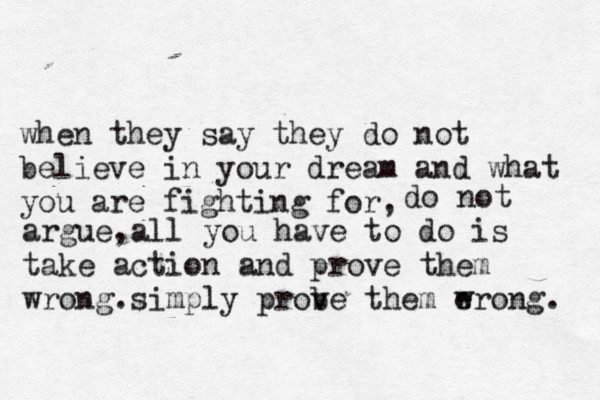 when they say they do not believe in your dream and what you are fighting for, do not argue,all you have to do is take action and prove them wrong.simply prob ve them e wrong. 