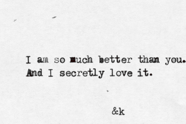 I am so much better than you. And I secretly love it. &k