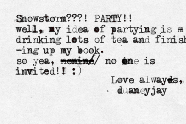 Snowstorm???! PARTY!! well, my idea of partying is m - drinking lots of tea and finish -ing up my book. so yea, nonine ------ -----// no in o one is invited!! :) Love alwayd - -s, duaneyjay 