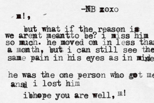 m! , but what if the reason is we arent meantto be? i miss him so much. he moved on in less than a month, but i can still see the same pain in his eyes as in mid ne he was the one person who got me ans d i lost him ibhope you are well, -NB co x xo m! 