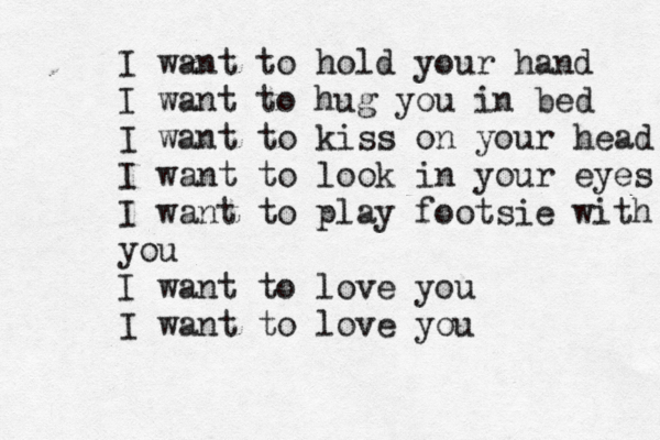 I want to hold your hand I want to hug you in bed I want to kiss on your head I want to look in your eyes I want to play footsie with you I want to love you I want to love you 
