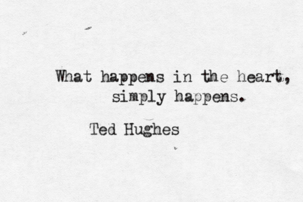 What happens in the heart, simply happens. Ted Hughes