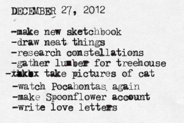 DECEMBER 27, 2012 -make new sketchbook -draw neat things -research constellations -gather lumber for treehouse take - b b xxxxx take pictures of cat -watch Pocahontas again -make Spoonflower account -write love letters