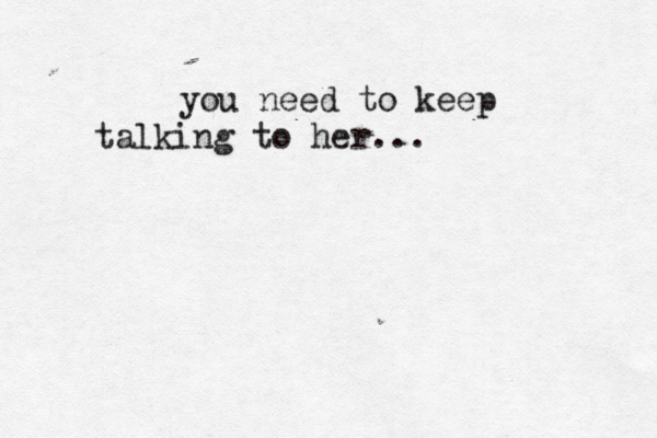 you need to keep talking to her...