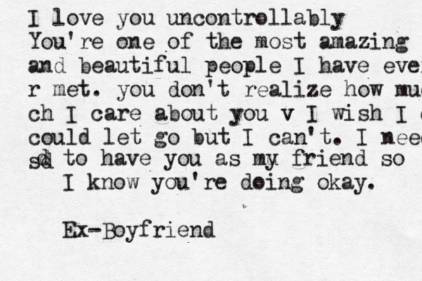 I love you uncontrollably You're one of the most amazing and beautiful people I have ever r met . you don't realize how muc ch I care about you v v I wish I cou could let go but I can't . I need sd d d to have you as mu y friend so I know you're doing okay. Ex-Boyfriend 