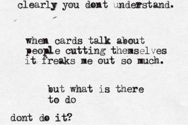 when cards talk about people cutting themselves it freaks me out so much. but what is there to do dont do it? clearly you dont understand. 