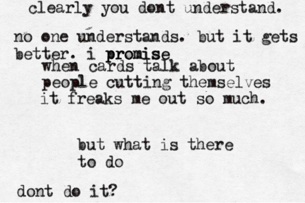 when cards talk about people cutting themselves it freaks me out so much. but what is there to do dont do it? clearly you dont understand. no one understands. but it gets better. i promise pr promise