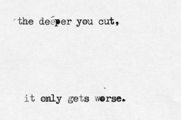 the deeper you cut, it only gets worse .