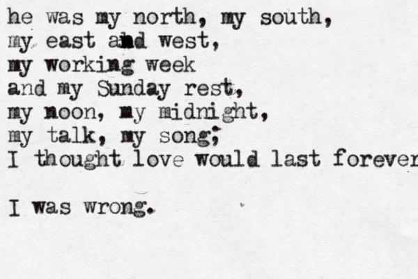 he was my north, my south, my east ab n n md west, my working week and my Sunday rest, my noon, my midnight, my talk, my song; I thought love would last forever I was wrong.