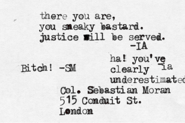Col. Sebastian Moran 515 Conduit St. London there you are, you sneaky bastard. justice s will be served. -IA Bitch! -SM ha! you've clearly underestimated ia - 