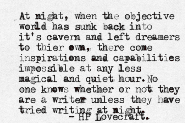 At night, when the objective world has sunk back into it's cavern and left dreamers to thier own, there come inspirations and capabilities impossible at any less magical and quiet hour. No one knows whether or not they are a writer unless they have tried writing at night. - HP Lovecraft. 