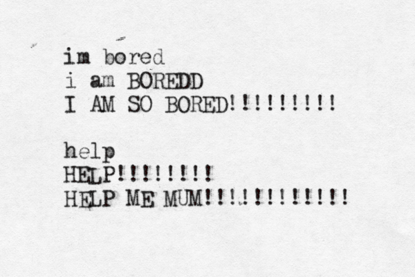 im bored i am BOREDD I AM SO BORED!!!!!!!!! help HELP!!!!!!!! HELP ME MUM!!!!!!!!!!!! 