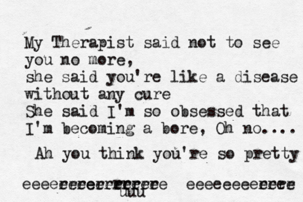 My Therapist said not to see you no more, she said you're like a disease without any cure She said I'm so obsessed that I'm becoming a bore, Oh no.... Ah you think you're so pretty eeeerrrerrrrr eeeeeerrrrr eeeeee eeeeeeeerrrr eeee uuu