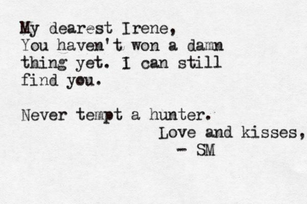 My dearest Irene, You haven't won a damn thing yet . i I can still find you. Never tempt a hunter. Love and kisses, - SM