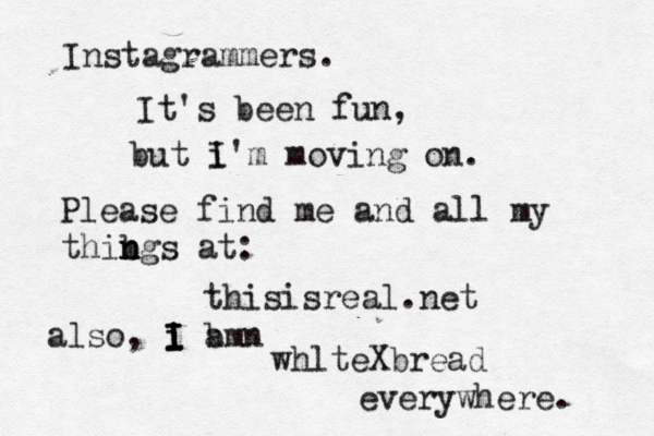 Instagrammers. It's been fun, but i I'm moving on . Please find me and all my thibg n n s at: thisisreal.net also, i am i I I I b n whlteXbread everywhere. 
