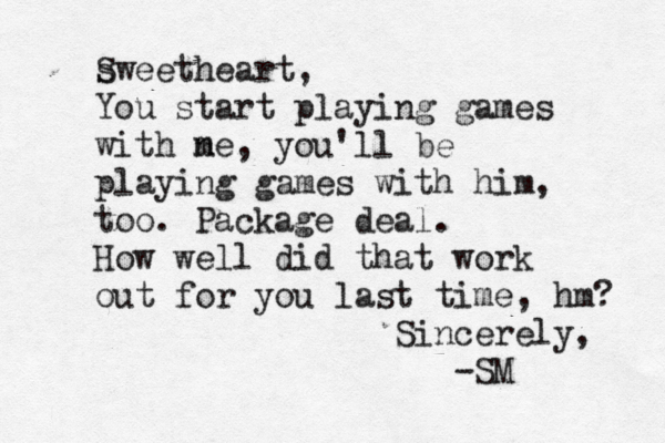 swee S theart, You start playing games with ne m , you'll be playing games with him, too. Package deal. How well did that work out for you last time, hm? Sincerely, -SM 