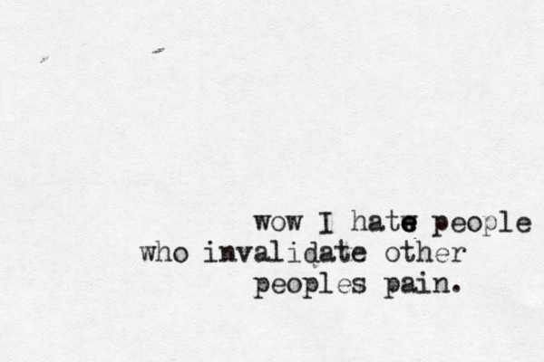 wow I hatw e e e people who invalidate other peoples pain. 
