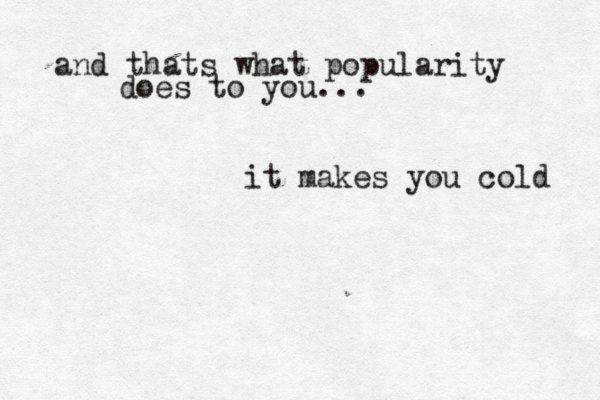 and thats what popularity does to you... it makes you cold 