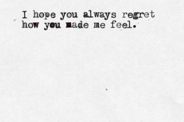 I hope you always regret how you made me feel. 