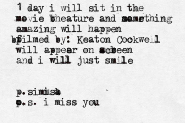 1 day i will sit in the movie b theature and m a sa omr ething amazing will happen p b filmed by: Keaton Coo ckwell will appee ar on acr s b een and i will just smile p.simm isa b o p.s. i miss you