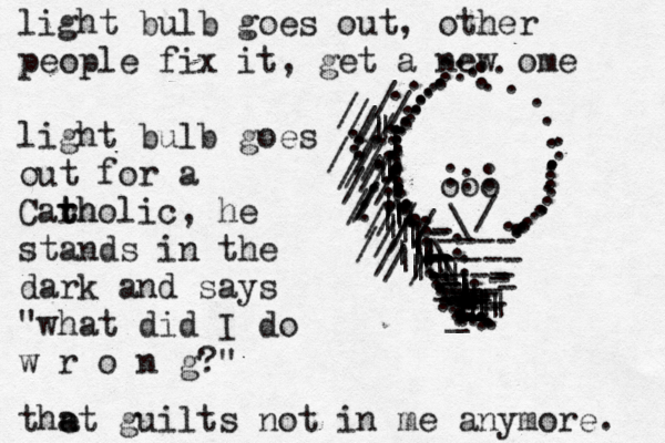 light bulb goes out, other people fix it, get a new ome light bulb goes out for a Carh t tholic, he stands in the dark and says "what did I do w r o n g?" the a at guilts not in me anymore. ----- ---- - - - --- - - - - - - _ \ \ \ \ -- - -- -- --- - - - - -- - - ---- . . . . . . . . . . . . . . . . . . . . . . . . . . . . . . . . . . . . . . . . . . . .........................//......///////// ||||||||||||||||||||||||||||||||||||||_____----------- \ / ooo ...........................................::::::::::: /////////:////::///////