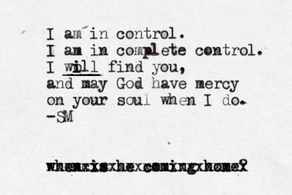 I am in control. I am in complete control. I wo i i ill ____ find you, and may God have mercy on your soul when I do. -SM when is he coming home? xxxxcx xxxxxxxxxxxxxxxxxxx when is he coming home 