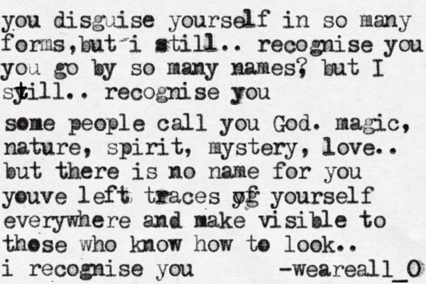 you disguise yourself in so many forms,but i still.. recognise you you go by so many names? , but I sy t till.. recognise you some people call you God. magic, nature, spirit, mystery, love.. but there is no name for you youve left traces y og f yourself everywhere and make visible to those who know how to look.. i recognise you -weareall_O 