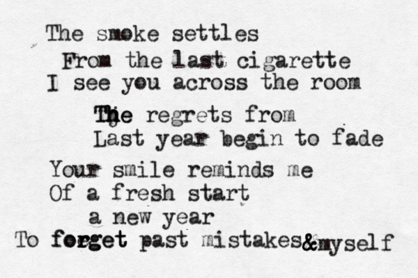 The smoke settles From the last cigarette I see you across the room Tje h h h h The regrets from Last year begin to fade Your smile reminds me Of a fresh start a new year To foeget r r r forget past mistakes &myself & & 