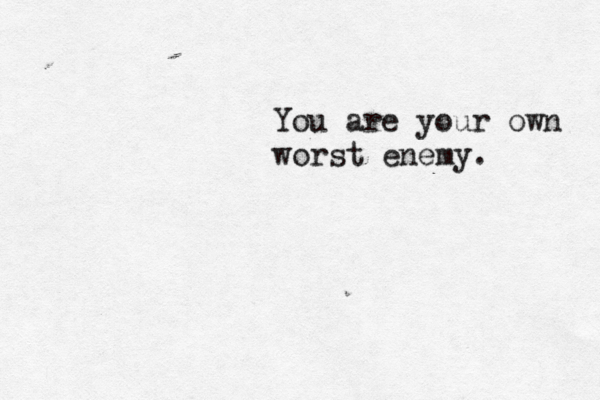 You are your own worst enemy.