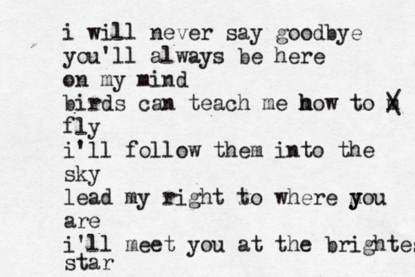 i will never say goodbye you'll always be here on my mind birds can teach me m h how to m / \ fly i'll follow them into the sky lead my right to where m y you are i'll meet you at the brightest star 