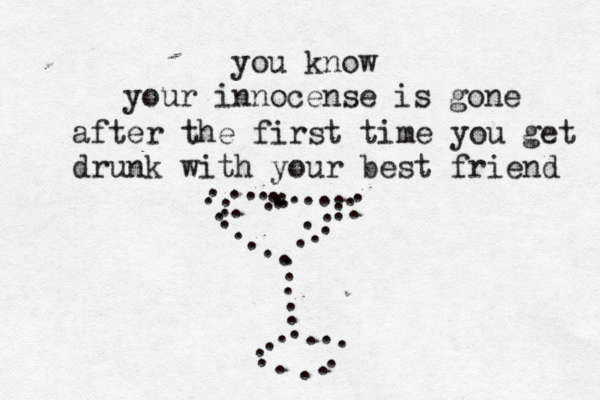 you know your innocense is gone after the first time you get drunk with your best friend . . . . . . . . . . . . . . . . . . . . . . . . . . . . . . . . . . . . . . . . . . . . . . . . . . . 