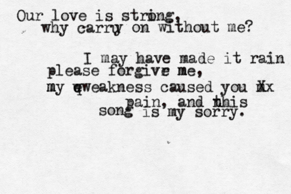 Our love is stri ong, why carru y on without me? I may have made it rain please forgivr e m me, m m my e q wweakness caused you m Xx pain, and n this song is my sorry. 