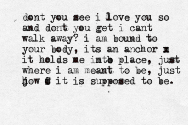 dont you see i love you so and dont you get i cant walk away? i am bound to your body, its an anchor m x it holds me imto n b place, just where i am meant to be, just j how o i C it is supposed to be. 