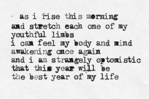 as i rise this morning and stretch each one of my youthful limbs i can feel my body and mind awakening once again and i am strangely optomistic that this year will be the best year of my life 