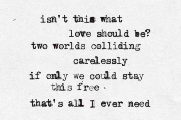 isn't this what love should be? two worlds colliding carelessly if only we could stay this free that's all I ever need 