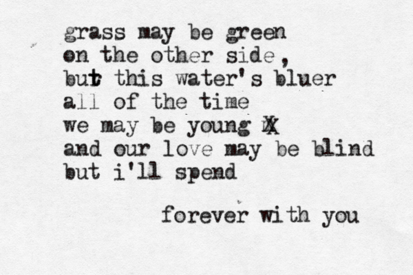 grass may be green on the other side bur t t this water's bluer all of the time we may be young m X and our love may be blind but i'll spend forever with you , X 