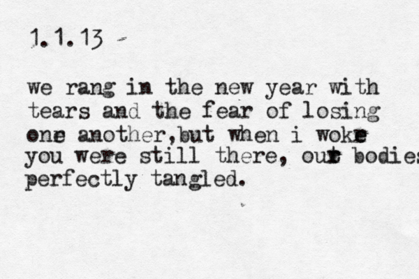 1.1.13 we rang in the new year with tears and the fear of losing onr e another, but when i wokr e e you were still there , out r r bodies perfectly tangled. 