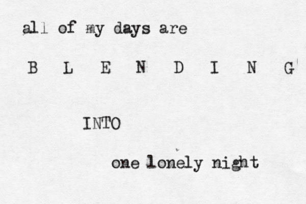 all of my days are B L E N D I N G INTO one lonely night