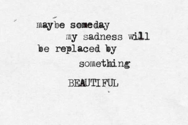 maybe someday my sadness will be replaced by something BEAUTIFUL