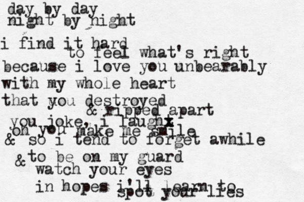 day by day night by night i find it hard to feel what's right because i love you unbearably with my whole heart that u you destroyed & ripped apart you joke, i laught x x oh you make me smile & so i tend to forget awhile to be on my guard & watch your eyes in hopes i'll learn to spot your lies 
