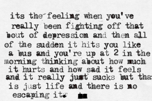its the feeling when you've really been fighting off that bout of depression and then all of the sudden it hits you like a bus and you're up at 2 in the morning thinking about how much it hurts and how sad it feels and it really just sucks but that is just life and there is no escaping itz . . . . . . . . . . . . t i x x x xo o o ox x x x o o o