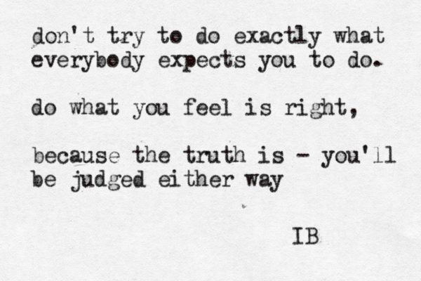 don't try to do exactly what everybody expects you to do. do what you feel is right, because the truth is - you'll be judged either way ~ IB 