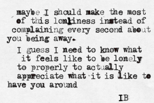 maybe I should make the most of this lonki l l l ness instead of co mplaining every second about you being away. I guess I need to know what it feels like to be lonely to properly to actually l appreciate what it is like to have you around IB I l