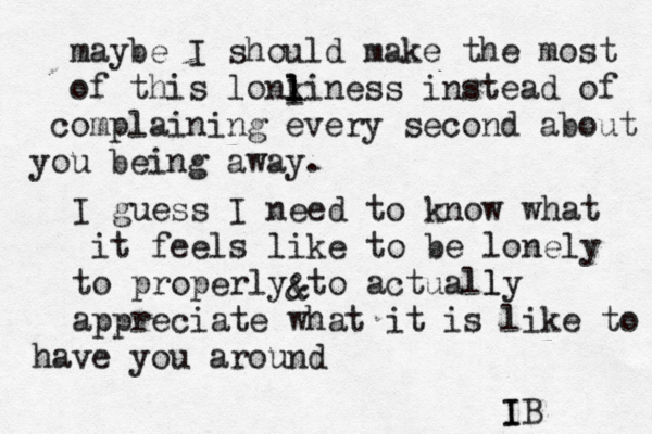 maybe I should make the most of this lonki l l l ness instead of co mplaining every second about you being away. I guess I need to know what it feels like to be lonely to properly to actually l appreciate what it is like to have you around IB I l & &