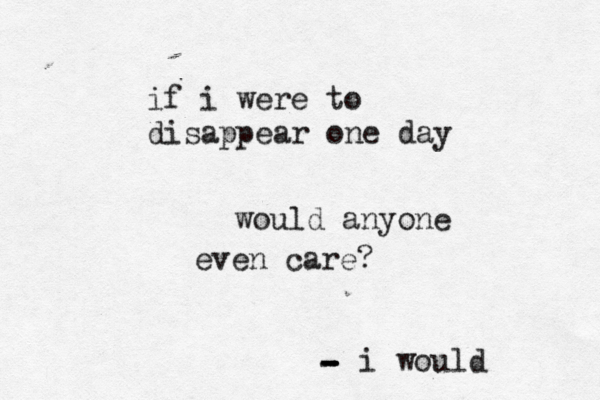 if i were to disappear one day would anyone even care? i would - - - -